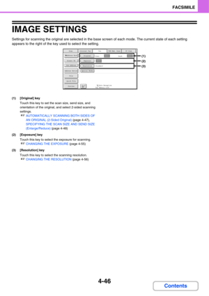 Page 3774-46
FACSIMILE
Contents
IMAGE SETTINGS
Settings for scanning the original are selected in the base screen of each mode. The current state of each setting 
appears to the right of the key used to select the setting.
(1) [Original] key
Touch this key to set the scan size, send size, and 
orientation of the original, and select 2-sided scanning 
settings.
☞AUTOMATICALLY SCANNING BOTH SIDES OF 
AN ORIGINAL (2-Sided Original) (page 4-47), 
SPECIFYING THE SCAN SIZE AND SEND SIZE 
(Enlarge/Reduce) (page 4-48)...