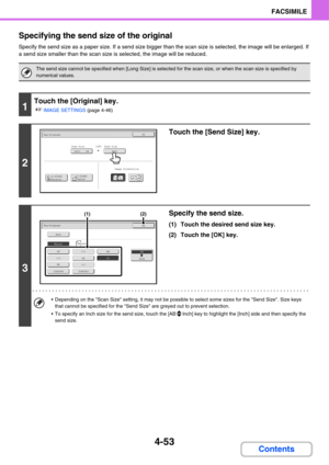 Page 3844-53
FACSIMILE
Contents Specifying the send size of the original
Specify the send size as a paper size. If a send size bigger than the scan size is selected, the image will be enlarged. If 
a send size smaller than the scan size is selected, the image will be reduced.
The send size cannot be specified when [Long Size] is selected for the scan size, or when the scan size is specified by 
numerical values.
1
Touch the [Original] key.
☞
IMAGE SETTINGS (page 4-46)
2
Touch the [Send Size] key.
3
Specify the...