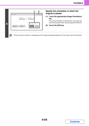 Page 3854-54
FACSIMILE
Contents
4
Specify the orientation in which the 
original is placed.
(1) Touch the appropriate [Image Orientation] 
key.
If the wrong orientation is selected here, the image may 
not be sent properly when using enlargement/reduction.
(2) Touch the [OK] key.
The ratio used for reduction or enlargement of the original will appear between the Scan Size and the Send Size.
A3Auto    A4Scan SizeSend Size141%
Fax/OriginalOK
2-Sided
Booklet2-Sided
Tablet
Image Orientation
(2)(1) 