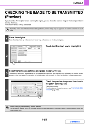 Page 3884-57
FACSIMILE
Contents
CHECKING THE IMAGE TO BE TRANSMITTED 
(Preview)
If you touch the [Preview] key before scanning the original, you can check the scanned image in the touch panel before 
sending the image.
* The factory default setting is disabled.
Depending on the size of the transmission data, part of the preview image may not appear in the preview screen in the touch 
panel.
1
Place the original.
Place the original face up in the document feeder tray, or face down on the document glass.
2
Touch...