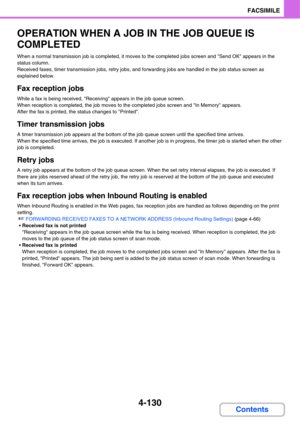 Page 4614-130
FACSIMILE
Contents
OPERATION WHEN A JOB IN THE JOB QUEUE IS 
COMPLETED
When a normal transmission job is completed, it moves to the completed jobs screen and Send OK appears in the 
status column.
Received faxes, timer transmission jobs, retry jobs, and forwarding jobs are handled in the job status screen as 
explained below.
Fax reception jobs
While a fax is being received, Receiving appears in the job queue screen.
When reception is completed, the job moves to the completed jobs screen and In...