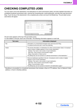 Page 4634-132
FACSIMILE
Contents
CHECKING COMPLETED JOBS
You can check a list of the destinations, the destinations for which transmission failed, and other detailed information on 
completed broadcast transmission jobs, received fax forwarding jobs, serial polling jobs, and jobs that used document 
filing. Touch the key of the desired job in the completed jobs screen and touch the [Detail] key. The job detail screen 
(see below) will appear.
The job name appears at the top of the job detail screen.
To view...