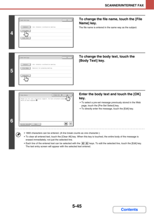 Page 5125-45
SCANNER/INTERNET FAX
Contents
4
To change the file name, touch the [File 
Name] key.
The file name is entered in the same way as the subject.
5
To change the body text, touch the 
[Body Text] key.
6
Enter the body text and touch the [OK] 
key.
 To select a pre-set message previously stored in the Web 
page, touch the [Pre-Set Select] key.
 To directly enter the message, touch the [Edit] key.
 1800 characters can be entered. (A line break counts as one character.)
 To clear all entered text, touch...