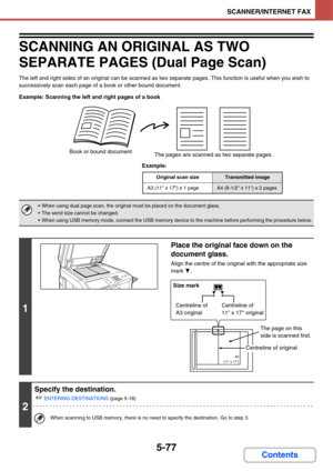 Page 5445-77
SCANNER/INTERNET FAX
Contents
SCANNING AN ORIGINAL AS TWO 
SEPARATE PAGES (Dual Page Scan)
The left and right sides of an original can be scanned as two separate pages. This function is useful when you wish to 
successively scan each page of a book or other bound document.
Example: Scanning the left and right pages of a book
Example:
Book or bound document
The pages are scanned as two separate pages.
Original scan sizeTransmitted image
A3 (11 x 17) x 1 pageA4 (8-1/2 x 11) x 2 pages
 When using dual...