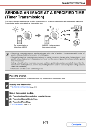 Page 5465-79
SCANNER/INTERNET FAX
Contents
SENDING AN IMAGE AT A SPECIFIED TIME 
(Timer Transmission)
This function lets you specify a time at which a transmission or broadcast transmission will automatically take place. 
Transmission begins automatically at the specified time.
 When a timer transmission is stored, keep the main power switch in the on position. If the main power switch is in the off 
position at the specified time, transmission will not take place.
 When performing a timer transmission, you must...