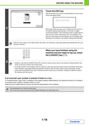 Page 591-18
BEFORE USING THE MACHINE
Contents
If an incorrect user number is entered 3 times in a row...
If A Warning when Login Fails is enabled in the system settings (administrator), the machine will lock for 5 minutes if 
an incorrect user number is entered 3 times in a row.
Verify the user number that you should use with the administrator of the machine.
2
Touch the [OK] key.
After the entered user number is authenticated, the user count 
screen will appear briefly.
When page limits have been set in Pages...