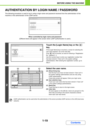 Page 601-19
BEFORE USING THE MACHINE
Contents
AUTHENTICATION BY LOGIN NAME / PASSWORD
The following procedure is used to log in using a login name and password received from the administrator of the 
machine or the administrator of the LDAP server.
When controlled by login name and password
(Different items will appear in the screen when LDAP authentication is used.)
1
Touch the [Login Name] key or the   
key.
If the [Login Name] key is touched, a screen for selecting the 
user name appears. Go to the next...