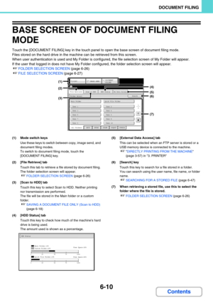 Page 6056-10
DOCUMENT FILING
Contents
BASE SCREEN OF DOCUMENT FILING 
MODE
Touch the [DOCUMENT FILING] key in the touch panel to open the base screen of document filing mode.
Files stored on the hard drive in the machine can be retrieved from this screen.
When user authentication is used and My Folder is configured, the file selection screen of My Folder will appear.
If the user that logged in does not have My Folder configured, the folder selection screen will appear.
☞FOLDER SELECTION SCREEN (page 6-26) 
☞FILE...