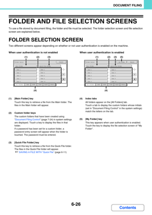 Page 6216-26
DOCUMENT FILING
Contents
FOLDER AND FILE SELECTION SCREENS
To use a file stored by document filing, the folder and file must be selected. The folder selection screen and file selection 
screen are explained below.
FOLDER SELECTION SCREEN
Two different screens appear depending on whether or not user authentication is enabled on the machine.
When user authentication is not enabled When user authentication is enabled
(1) [Main Folder] key
Touch this key to retrieve a file from the Main folder. The...