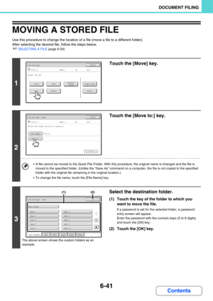 Page 6366-41
DOCUMENT FILING
Contents
MOVING A STORED FILE
Use this procedure to change the location of a file (move a file to a different folder).
After selecting the desired file, follow the steps below.
☞SELECTING A FILE (page 6-29)
1
Touch the [Move] key.
2
Touch the [Move to:] key.
 A file cannot be moved to the Quick File Folder. With this procedure, the original name is changed and the file is 
moved to the specified folder. (Unlike the Save As command on a computer, the file is not copied to the...