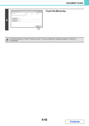 Page 6376-42
DOCUMENT FILING
Contents
4
Touch the [Move] key.
A file whose property is Protect cannot be moved. To move a protected file, change its property to Sharing or 
Confidential.
User 2
Move
Job Settings / MoveCancel
file-01Name 1Mono2
File Name
Move to:
Select the folder the file is moved to.
file-01
A4 