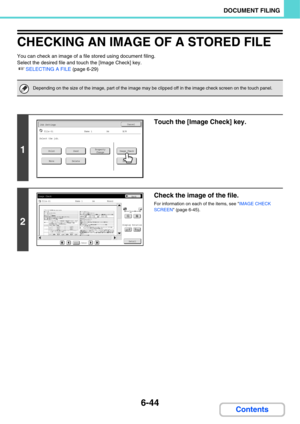 Page 6396-44
DOCUMENT FILING
Contents
CHECKING AN IMAGE OF A STORED FILE
You can check an image of a file stored using document filing.
Select the desired file and touch the [Image Check] key.
☞SELECTING A FILE (page 6-29)
Depending on the size of the image, part of the image may be clipped off in the image check screen on the touch panel.
1
Touch the [Image Check] key.
2
Check the image of the file.
For information on each of the items, see IMAGE CHECK 
SCREEN (page 6-45).
Job SettingsCancel
file-01Name 1A4B/W...