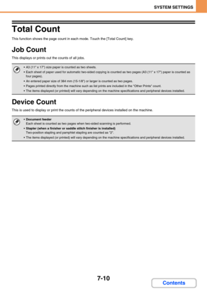 Page 6577-10
SYSTEM SETTINGS
Contents
Total Count
This function shows the page count in each mode. Touch the [Total Count] key.
Job Count
This displays or prints out the counts of all jobs. 
Device Count
This is used to display or print the counts of the peripheral devices installed on the machine. 
 A3 (11 x 17) size paper is counted as two sheets.
 Each sheet of paper used for automatic two-sided copying is counted as two pages (A3 (11 x 17) paper is counted as 
four pages).
 An entered paper size of 384 mm...