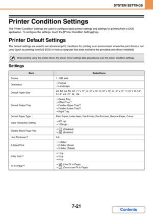 Page 6687-21
SYSTEM SETTINGS
Contents
Printer Condition Settings
The Printer Condition Settings are used to configure basic printer settings and settings for printing from a DOS 
application. To configure the settings, touch the [Printer Condition Settings] key.
Printer Default Settings
The default settings are used to set advanced print conditions for printing in an environment where the print driver is not 
used (such as printing from MS-DOS or from a computer that does not have the provided print driver...