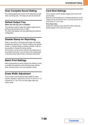 Page 7337-86
SYSTEM SETTINGS
Contents
Scan Complete Sound Setting
This setting adjusts the volume of the beep that sounds 
when scanning ends. The beep can also be turned off.
Default Output Tray
(When the exit tray unit is installed.)
This setting is used to select the default output tray for 
printing a file stored by Scan to HDD.
The items that appear will vary depending the machine 
configuration.
Disable Stamp for Reprinting
When a stored file is retrieved and printed, this setting 
prohibits the selection...