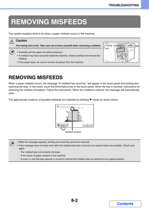 Page 7608-2
TROUBLESHOOTING
Contents
This section explains what to do when a paper misfeed occurs in the machine.
REMOVING MISFEEDS
When a paper misfeed occurs, the message A misfeed has occurred. will appear in the touch panel and printing and 
scanning will stop. In this event, touch the [Information] key in the touch panel. When the key is touched, instructions for 
removing the misfeed will appear. Follow the instructions. When the misfeed is cleared, the message will automatically 
clear.
The approximate...