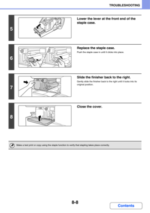 Page 7668-8
TROUBLESHOOTING
Contents
5
Lower the lever at the front end of the 
staple case.
6
Replace the staple case.
Push the staple case in until it clicks into place.
7
Slide the finisher back to the right.
Gently slide the finisher back to the right until it locks into its 
original position.
8
Close the cover.
Make a test print or copy using the staple function to verify that stapling takes place correctly. 