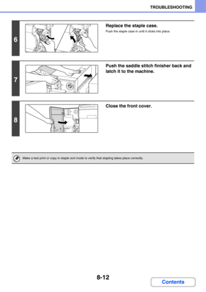 Page 7708-12
TROUBLESHOOTING
Contents
6
Replace the staple case.
Push the staple case in until it clicks into place.
7
Push the saddle stitch finisher back and 
latch it to the machine.
8
Close the front cover.
Make a test print or copy in staple sort mode to verify that stapling takes place correctly. 