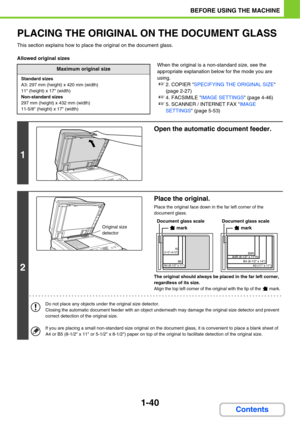 Page 811-40
BEFORE USING THE MACHINE
Contents
PLACING THE ORIGINAL ON THE DOCUMENT GLASS
This section explains how to place the original on the document glass.
Allowed original sizes
When the original is a non-standard size, see the 
appropriate explanation below for the mode you are 
using.
☞2. COPIER SPECIFYING THE ORIGINAL SIZE 
(page 2-27)
☞4. FACSIMILE IMAGE SETTINGS (page 4-46)
☞5. SCANNER / INTERNET FAX IMAGE 
SETTINGS (page 5-53)
Maximum original size
Standard sizes
A3: 297 mm (height) x 420 mm (width)...