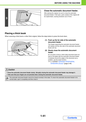 Page 821-41
BEFORE USING THE MACHINE
Contents Placing a thick book
When scanning a thick book or other thick original, follow the steps below to press the book down.
(1) Push up the far side of the automatic 
document feeder.
The hinges supporting the automatic document feeder 
will release and the rear side of the automatic document 
feeder will rise.
(2) Slowly close the automatic document 
feeder.
Do not press a book or other bulky document down too 
hard on the glass with the automatic document feeder.
If...