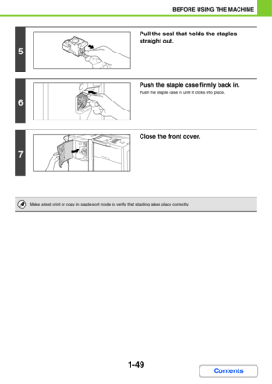 Page 901-49
BEFORE USING THE MACHINE
Contents
5
Pull the seal that holds the staples 
straight out.
6
Push the staple case firmly back in.
Push the staple case in until it clicks into place.
7
Close the front cover.
Make a test print or copy in staple sort mode to verify that stapling takes place correctly. 