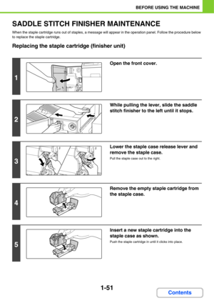 Page 921-51
BEFORE USING THE MACHINE
Contents
SADDLE STITCH FINISHER MAINTENANCE
When the staple cartridge runs out of staples, a message will appear in the operation panel. Follow the procedure below 
to replace the staple cartridge.
Replacing the staple cartridge (finisher unit)
1
Open the front cover.
2
While pulling the lever, slide the saddle 
stitch finisher to the left until it stops.
3
Lower the staple case release lever and 
remove the staple case.
Pull the staple case out to the right.
4
Remove the...