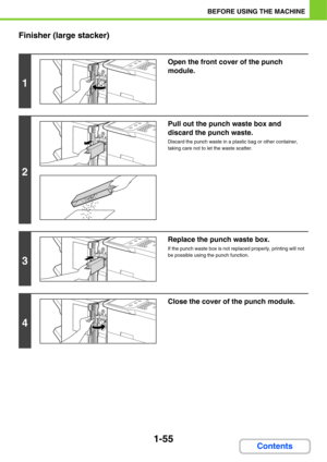 Page 961-55
BEFORE USING THE MACHINE
Contents Finisher (large stacker)
1
Open the front cover of the punch 
module.
2
Pull out the punch waste box and 
discard the punch waste.
Discard the punch waste in a plastic bag or other container, 
taking care not to let the waste scatter.
3
Replace the punch waste box.
If the punch waste box is not replaced properly, printing will not 
be possible using the punch function.
4
Close the cover of the punch module. 