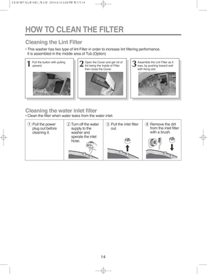 Page 1414
HOW TO CLEAN THE FILTER
Cleaning the water inlet filter
• Clean the filter when water leaks from the water inlet.
Cleaning the Lint Filter
• This washer has two type of lint Filter in order to increase lint filtering performance.
It is assembled in the middle area of Tub.(Option)
1Pull the power
plug out before
cleaning it.2Turn off the water
supply to the
washer and
sperate the inlet
hose.3Pull the inlet filter
out.4Remove the dirt
from the inlet filter
with a brush.
1Pull the button with pulling...