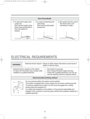 Page 55
WARNING
• Electrical earth is required on this washer.
• If it does not fit the outlet, have a proper outlet
installed by a qualified electrician.• Don’t earth to a gas pipe.
• Don’t change the power supply cord plug.
• Check with a qualified electrician if you are not
sure the washing machine is properly earthed.
ELECTRICAL REQUIREMENTS
1In case that it goes over
a door sill.
Don’t let the height of the
drain hose exceed 20cm
from the bottom of
washer.2In case of extending the
drain hose.
Don’t let...