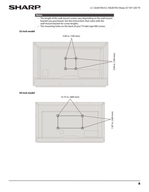 Page 128
 LC-32LB370U/LC-50LB370U Sharp 32"/50" LED TV
32-inch model
50-inch model
Notes
• The length of the wall-mount screws vary depending on the wall-mount 
bracket you purchased. See the instructions that came with the 
wall-mount bracket for screw lengths.
• The mounting holes on the back of your TV take type M6 screws.
3.94 in. (100 mm)
3.94 in. (100 mm)
15.75 in. (400 mm)
7.87 in. (200 mm) 