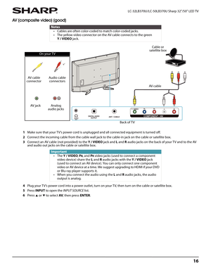 Page 2016
 LC-32LB370U/LC-50LB370U Sharp 32"/50" LED TV
AV (composite video) (good)
1Make sure that your TV’s power cord is unplugged and all connected equipment is turned off.
2Connect the incoming cable from the cable wall jack to the cable-in jack on the cable or satellite box.
3Connect an AV cable (not provided) to the Y/VIDEO jack and L and R audio jacks on the back of your TV and to the AV 
and audio out jacks on the cable or satellite box.
4Plug your TV’s power cord into a power outlet, turn on...