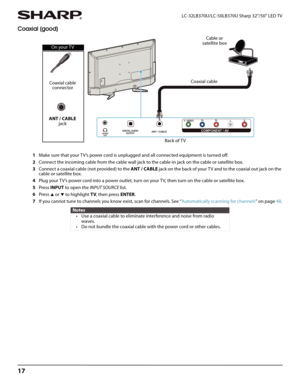 Page 2117
LC-32LB370U/LC-50LB370U Sharp 32"/50" LED TV
Coaxial (good)
1Make sure that your TV’s power cord is unplugged and all connected equipment is turned off.
2Connect the incoming cable from the cable wall jack to the cable-in jack on the cable or satellite box.
3Connect a coaxial cable (not provided) to the ANT / CABLE jack on the back of your TV and to the coaxial out jack on the 
cable or satellite box.
4Plug your TV’s power cord into a power outlet, turn on your TV, then turn on the cable or...