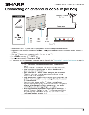 Page 2218
 LC-32LB370U/LC-50LB370U Sharp 32"/50" LED TV
Connecting an antenna or cable TV (no box)
1Make sure that your TV’s power cord is unplugged and all connected equipment is turned off.
2Connect a coaxial cable (not provided) to the ANT / CABLE jack on the back of your TV and to the antenna or cable TV 
wall jack.
3Plug your TV’s power cord into a power outlet, then turn on your TV.
4Press INPUT to open the INPUT SOURCE list.
5Press 
S or T to highlight TV, then press ENTER.
6If you cannot tune to...