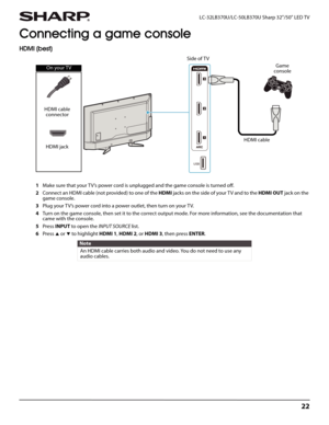 Page 2622
 LC-32LB370U/LC-50LB370U Sharp 32"/50" LED TV
Connecting a game console
HDMI (best)
1Make sure that your TV’s power cord is unplugged and the game console is turned off.
2Connect an HDMI cable (not provided) to one of the HDMI jacks on the side of your T V and to the HDMI OUT jack on the 
game console.
3Plug your TV’s power cord into a power outlet, then turn on your TV.
4Turn on the game console, then set it to the correct output mode. For more information, see the documentation that 
came...