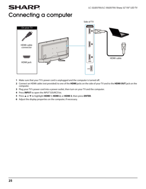 Page 2925
LC-32LB370U/LC-50LB370U Sharp 32"/50" LED TV
Connecting a computer
1Make sure that your TV’s power cord is unplugged and the computer is turned off.
2Connect an HDMI cable (not provided) to one of the HDMI jacks on the side of your T V and to the HDMI OUT jack on the 
computer.
3Plug your TV’s power cord into a power outlet, then turn on your TV and the computer.
4Press INPUT to open the INPUT SOURCE list.
5Press 
S or T to highlight HDMI 1, HDMI 2, or HDMI 3, then press ENTER. 
6Adjust the...