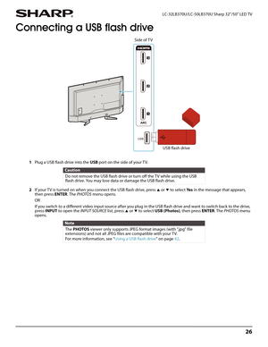 Page 3026
 LC-32LB370U/LC-50LB370U Sharp 32"/50" LED TV
Connecting a USB flash drive
1Plug a USB flash drive into the USB port on the side of your TV.
2If your T V is turned on when you connect the USB flash drive, press 
S or T to select Ye s in the message that appears, 
then press ENTER. The PHOTOS menu opens.
OR
If you switch to a different video input source after you plug in the USB flash drive and want to switch back to the drive, 
press INPUT to open the INPUT SOURCE list, press 
S or T to...