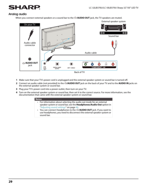 Page 3329
LC-32LB370U/LC-50LB370U Sharp 32"/50" LED TV
Analog audio
When you connect external speakers or a sound bar to the  /AUDIO OUT jack, the T V speakers are muted.
1Make sure that your TV’s power cord is unplugged and the external speaker system or sound bar is turned off.
2Connect an audio cable (not provided) to the /AUDIO OUT jack on the back of your TV and to the AUDIO IN jacks on 
the external speaker system or sound bar.
3Plug your TV’s power cord into a power outlet, then turn on your TV....