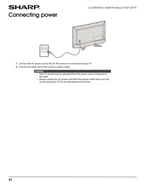 Page 3531
LC-32LB370U/LC-50LB370U Sharp 32"/50" LED TV
Connecting power
1Connect the AC power cord to the AC IN connector on the back of your TV.
2Connect the other end of the cord to a power outlet.
Caution
• Your TV should only be operated from the power source indicated on 
the label.
• Always unplug the AC power cord from the power outlet when you will 
not be using your TV for an extended period of time. 