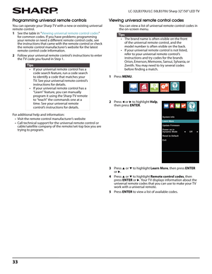 Page 3733
LC-32LB370U/LC-50LB370U Sharp 32"/50" LED TV
Programming universal remote controls
You can operate your Sharp TV with a new or existing universal 
remote control.
1See the table in “Viewing universal remote control codes” 
for common codes. If you have problems programming 
your remote or need a different remote control code, see 
the instructions that came with the remote control or check 
the remote control manufacturer’s website for the latest 
remote control code information. 
2Follow your...