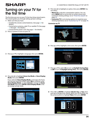 Page 3834
 LC-32LB370U/LC-50LB370U Sharp 32"/50" LED TV
Turning on your TV for 
the first time
The first time you turn on your TV, the Easy Setup wizard opens. 
The wizard guides you through setting up basic settings.
1Make sure that you have:
• Installed the remote control batteries. (See page 32 for 
details.)
• Connected an antenna, cable TV, or satellite TV. (See page 
14 through 18 for details.)
• Connected the power cord. (See page 31 for details.)
2Press   (power) to turn on your T V.
3Press 
S...