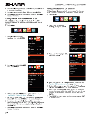 Page 4339
LC-32LB370U/LC-50LB370U Sharp 32"/50" LED TV
4Press S or T to highlight CEC Control, then press ENTER or 
X to access the option. 
5Press 
W or X to highlight On or Off, then press ENTER.
6Press MENU to return to the previous menu, or press EXIT 
to close the menu.
Turning Device Auto Power Off on or off
When CEC Control is set to On, Device Auto Power Off 
automatically turns off HDMI CEC devices when you turn off 
your TV.
1Press MENU.
2Press 
W or X to highlight 
Settings, then press...