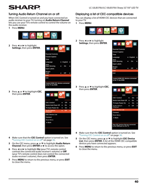 Page 4440
 LC-32LB370U/LC-50LB370U Sharp 32"/50" LED TV
Turning Audio Return Channel on or off
When CEC Control is turned on and you have connected an 
audio receiver to your TV, turning on Audio Return Channel 
lets you use your TV’s remote control to control the volume on 
the audio receiver.
1Press MENU.
2Press 
W or X to highlight 
Settings, then press ENTER.
3Press 
S or T to highlight CEC, 
then press ENTER.
4Make sure that the CEC Control option is turned on. See 
“Turning CEC Control on or off”...