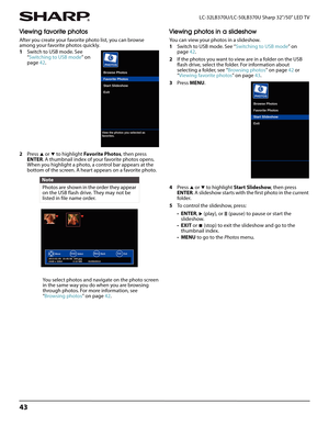 Page 4743
LC-32LB370U/LC-50LB370U Sharp 32"/50" LED TV
Viewing favorite photos
After you create your favorite photo list, you can browse 
among your favorite photos quickly.
1Switch to USB mode. See 
“Switching to USB mode” on 
page42. 
2Press 
S or T to highlight Favorite Photos, then press 
ENTER. A thumbnail index of your favorite photos opens. 
When you highlight a photo, a control bar appears at the 
bottom of the screen. A heart appears on a favorite photo.
You select photos and navigate on the...