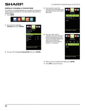 Page 5551
LC-32LB370U/LC-50LB370U Sharp 32"/50" LED TV
Adding or changing a channel label
If a channel is not already labeled, you can label the channel to 
make it easier to identify. You can also relabel a channel that is 
already labeled.
1Press MENU.
2Press 
W or X to highlight 
Channels, then press ENTER. 
3Press 
S or T to highlight Channel Edit, then press ENTER. 4Press 
W or X to select the 
channel you want to label, then 
press 
T to move to the channel 
label field.
5Press 
S or T to select a...