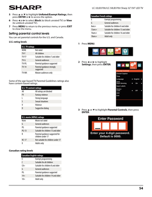 Page 5854
 LC-32LB370U/LC-50LB370U Sharp 32"/50" LED TV
5Press S or T to highlight UnRated/Exempt Ratings, then 
press ENTER or 
X to access the option.
6Press 
W or X to select Block (to block unrated TV ) or View 
(to unblock unrated TV ).
7Press MENU to return to the previous menu, or press EXIT 
to close the menu.
Setting parental control levels
You can set parental controls for the U.S. and Canada.
U.S. rating levels
Some of the age-based TV Parental Guidelines ratings also 
have content-based...