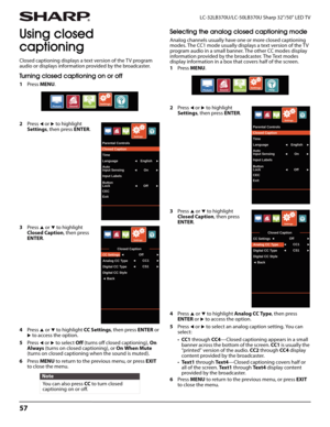 Page 6157
LC-32LB370U/LC-50LB370U Sharp 32"/50" LED TV
Using closed 
captioning
Closed captioning displays a text version of the TV program 
audio or displays information provided by the broadcaster.
Turning closed captioning on or off
1Press MENU.
2Press 
W or X to highlight 
Settings, then press ENTER. 
3Press 
S or T to highlight 
Closed Caption, then press 
ENTER.
4Press 
S or T to highlight CC Settings, then press ENTER or X to access the option.
5Press 
W or X to select Off (turns off closed...