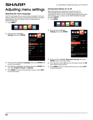 Page 6561
LC-32LB370U/LC-50LB370U Sharp 32"/50" LED TV
Adjusting menu settings
Selecting the menu language
Your TV can display the on-screen menu in English, French, or 
Spanish. When you set your TV up for the first time, you select 
the language. You can change the menu language to a 
different language.
1Press MENU.
2Press 
W or X to highlight 
Settings, then press ENTER. 
3Press 
S or T to highlight Language, then press ENTER or X 
to access the option. 
4Press 
W or X to highlight a language, then...