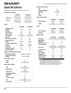 Page 7571
LC-32LB370U/LC-50LB370U Sharp 32"/50" LED TV
Specifications
Specifications are subject to change without notice.
Dimensions and weight
Screen
Display resolutions (both models)
Tu ne r  ( b o t h  m o d e l s )
Inputs (both models)Outputs (both models)
Audio (both models)
Power
Miscellaneous LC-32LB370U LC-50LB370U
Without stand28.6× 17.2 × 3 in. 
(72.7 × 43.7 × 7.7 cm)
10.7 lb. (4.9 kg)44.2× 25.9 × 3 in. 
(112.4 × 65.7 × 7.7 cm)
28.1 lb. (12.8 kg)
With stand28.6 × 18.3 × 7.2 in. 
(72.7 × 46.4...