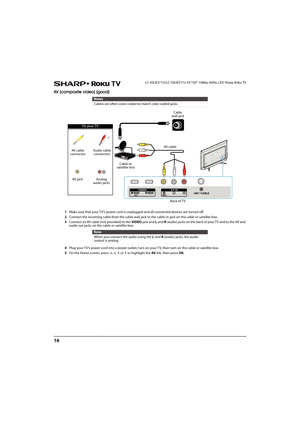 Page 2116
LC-43LB371U/LC-50LB371U 43"/50" 1080p, 60Hz, LED Sharp Roku TV
AV (composite video) (good)
1Make sure that your TV’s power cord is unplugged and all connected devices are turned off.
2Connect the incoming cable from the cable wall jack to the cable-in jack on the cable or satellite box.
3Connect an AV cable (not provided) to the VIDEO jack and L and R (audio) jacks on the back of your T V and to the AV and 
audio out jacks on the cable or satellite box.
4Plug your TV’s power cord into a power...