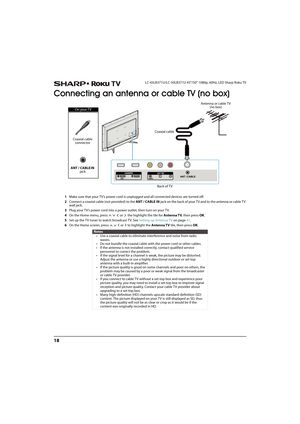 Page 2318
LC-43LB371U/LC-50LB371U 43"/50" 1080p, 60Hz, LED Sharp Roku TV
Connecting an antenna or cable TV (no box)
1Make sure that your TV’s power cord is unplugged and all connected devices are turned off.
2Connect a coaxial cable (not provided) to the ANT / CABLE IN jack on the back of your T V and to the antenna or cable T V 
wall jack.
3Plug your TV’s power cord into a power outlet, then turn on your TV.
4On the Home menu, press       or   the highlight the tile for Antenna TV, then press OK.
5Set...